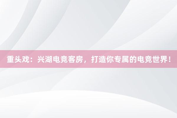 重头戏：兴湖电竞客房，打造你专属的电竞世界！