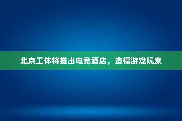 北京工体将推出电竞酒店，造福游戏玩家