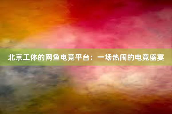 北京工体的网鱼电竞平台：一场热闹的电竞盛宴