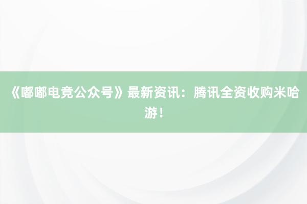 《嘟嘟电竞公众号》最新资讯：腾讯全资收购米哈游！