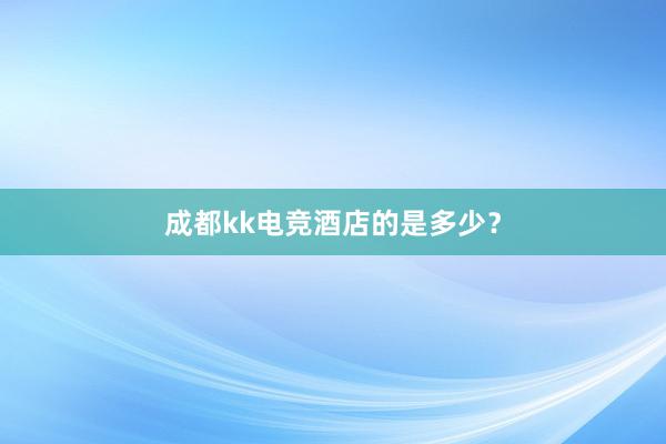 成都kk电竞酒店的是多少？