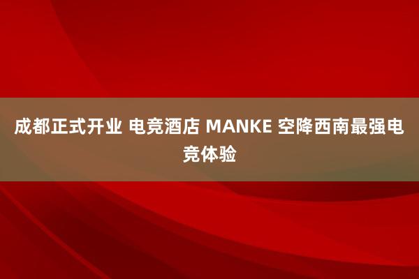 成都正式开业 电竞酒店 MANKE 空降西南最强电竞体验