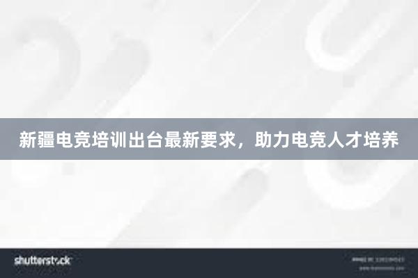 新疆电竞培训出台最新要求，助力电竞人才培养