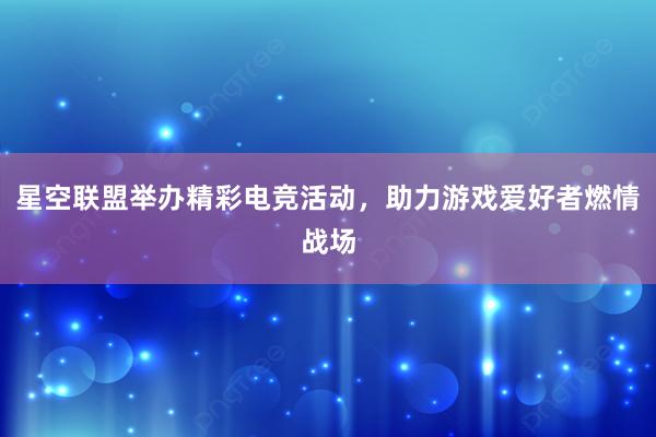 星空联盟举办精彩电竞活动，助力游戏爱好者燃情战场