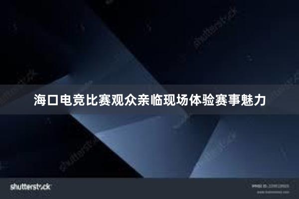 海口电竞比赛观众亲临现场体验赛事魅力