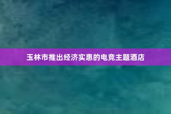 玉林市推出经济实惠的电竞主题酒店