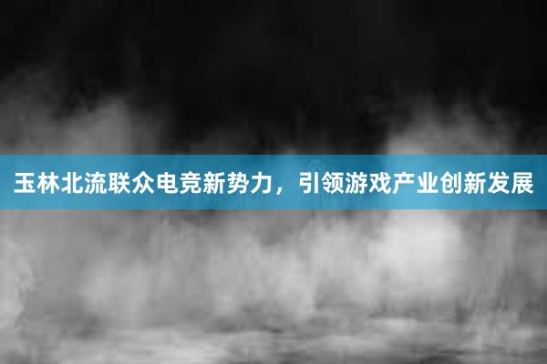 玉林北流联众电竞新势力，引领游戏产业创新发展