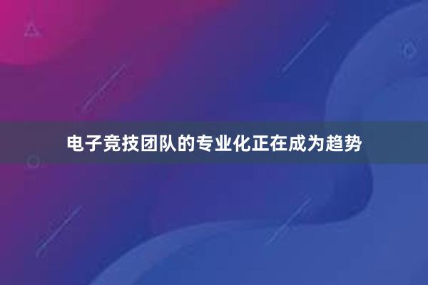 电子竞技团队的专业化正在成为趋势