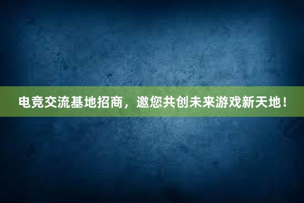 电竞交流基地招商，邀您共创未来游戏新天地！