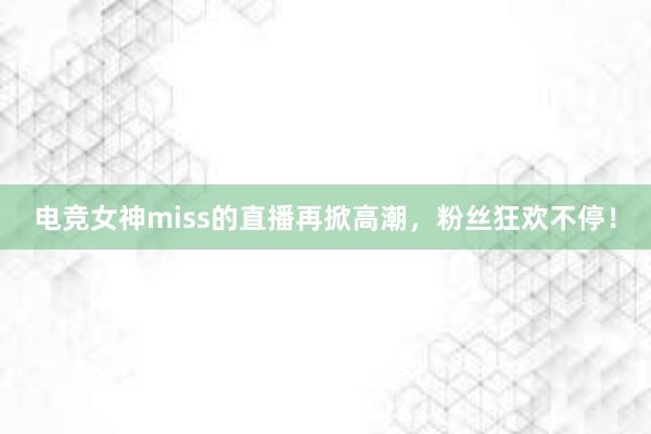 电竞女神miss的直播再掀高潮，粉丝狂欢不停！