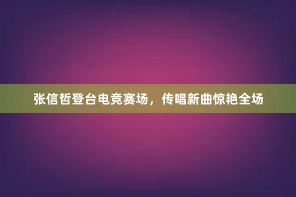 张信哲登台电竞赛场，传唱新曲惊艳全场