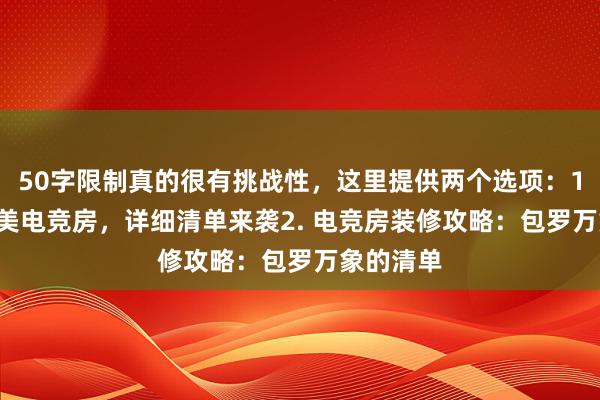 50字限制真的很有挑战性，这里提供两个选项：1. 打造完美电竞房，详细清单来袭2. 电竞房装修攻略：包罗万象的清单