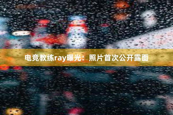 电竞教练ray曝光：照片首次公开露面