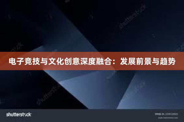 电子竞技与文化创意深度融合：发展前景与趋势