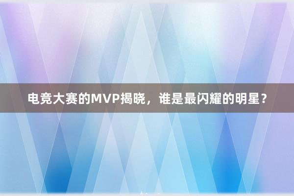 电竞大赛的MVP揭晓，谁是最闪耀的明星？