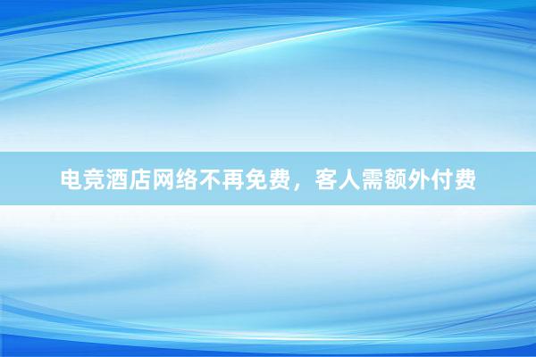 电竞酒店网络不再免费，客人需额外付费