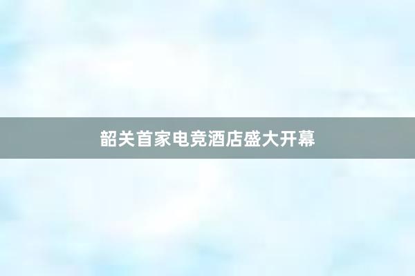 韶关首家电竞酒店盛大开幕