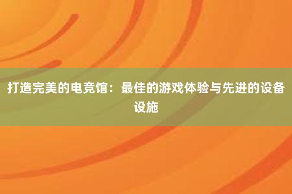 打造完美的电竞馆：最佳的游戏体验与先进的设备设施