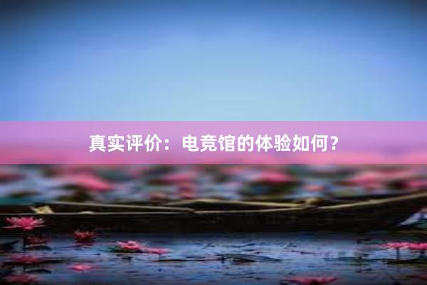 真实评价：电竞馆的体验如何？