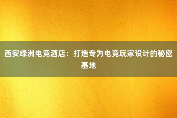 西安绿洲电竞酒店：打造专为电竞玩家设计的秘密基地