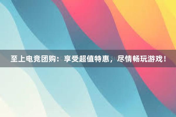 至上电竞团购：享受超值特惠，尽情畅玩游戏！