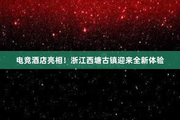 电竞酒店亮相！浙江西塘古镇迎来全新体验