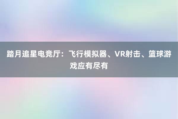 踏月追星电竞厅：飞行模拟器、VR射击、篮球游戏应有尽有