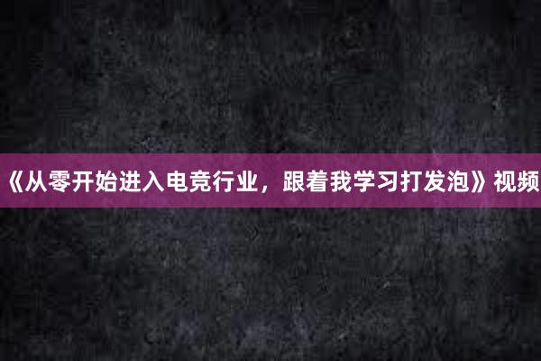 《从零开始进入电竞行业，跟着我学习打发泡》视频