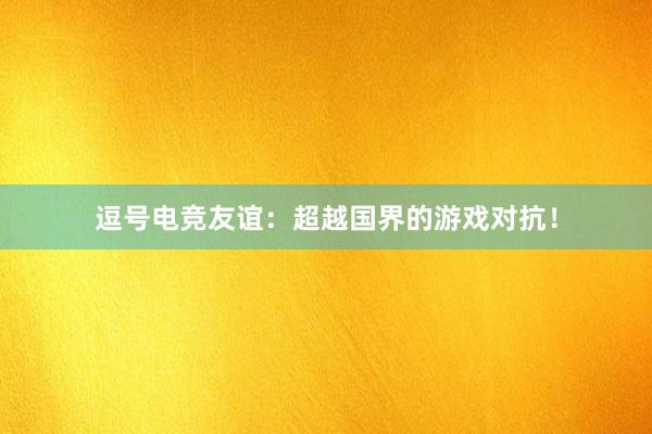 逗号电竞友谊：超越国界的游戏对抗！