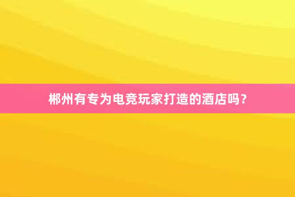 郴州有专为电竞玩家打造的酒店吗？