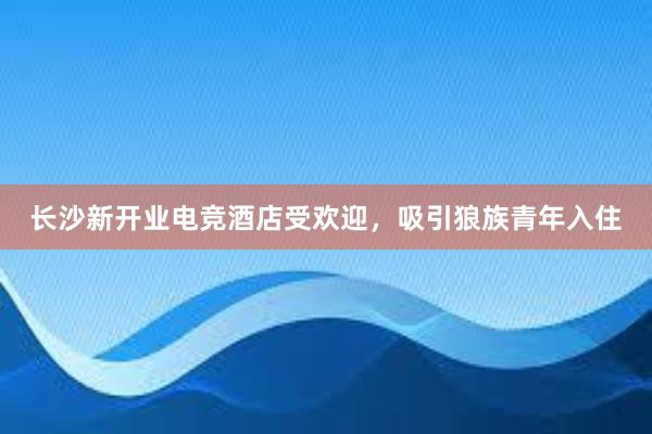 长沙新开业电竞酒店受欢迎，吸引狼族青年入住