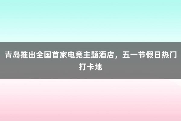 青岛推出全国首家电竞主题酒店，五一节假日热门打卡地